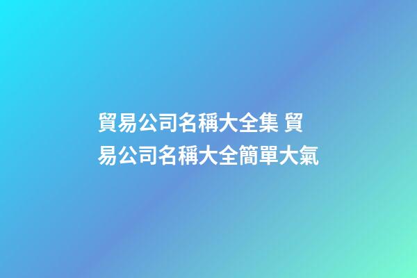 貿易公司名稱大全集 貿易公司名稱大全簡單大氣-第1張-公司起名-玄機派